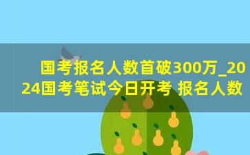 国考报名人数首破300万_2024国考笔试今日开考 报名人数首破300万